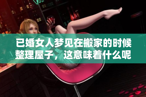 已婚女人梦见在搬家的时候整理屋子，这意味着什么呢