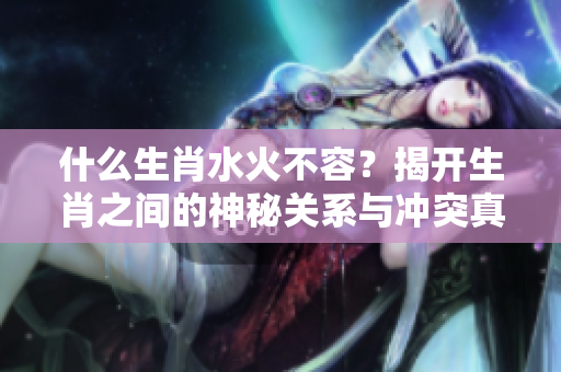 什么生肖水火不容？揭开生肖之间的神秘关系与冲突真相。
