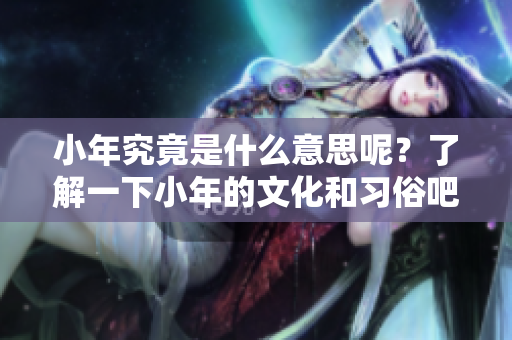 小年究竟是什么意思呢？了解一下小年的文化和习俗吧！