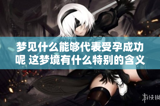 梦见什么能够代表受孕成功呢 这梦境有什么特别的含义吗