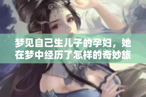 梦见自己生儿子的孕妇，她在梦中经历了怎样的奇妙旅程呢