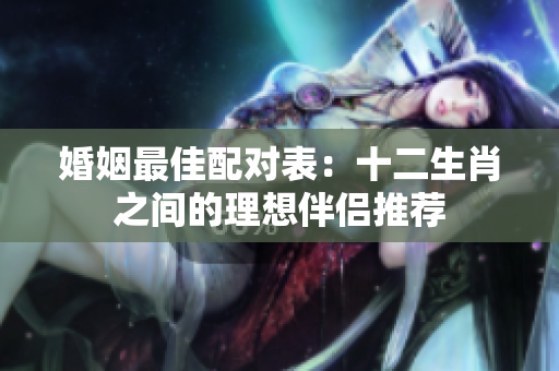 婚姻最佳配对表：十二生肖之间的理想伴侣推荐