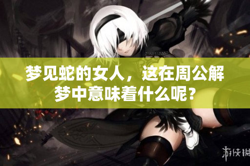 梦见蛇的女人，这在周公解梦中意味着什么呢？