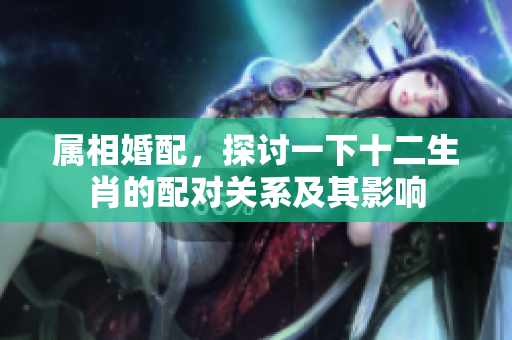 属相婚配，探讨一下十二生肖的配对关系及其影响
