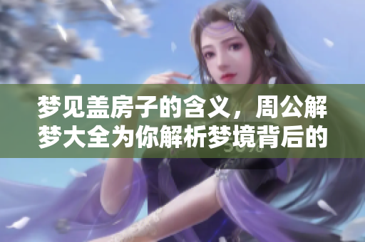 梦见盖房子的含义，周公解梦大全为你解析梦境背后的秘密
