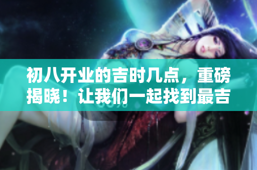 初八开业的吉时几点，重磅揭晓！让我们一起找到最吉利的时刻！