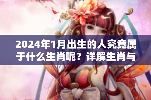 2024年1月出生的人究竟属于什么生肖呢？详解生肖与出生月份的关系