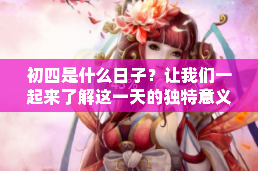 初四是什么日子？让我们一起来了解这一天的独特意义吧！