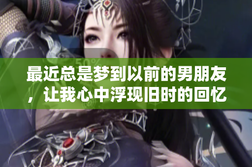 最近总是梦到以前的男朋友，让我心中浮现旧时的回忆。