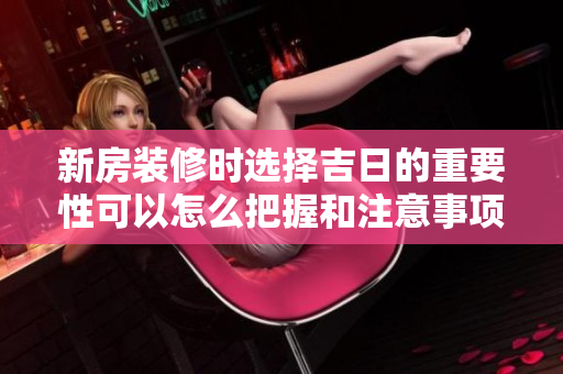 新房装修时选择吉日的重要性可以怎么把握和注意事项