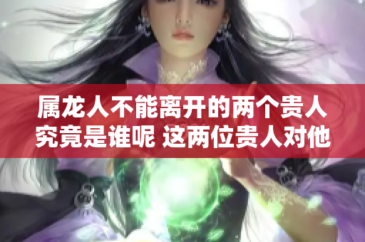 属龙人不能离开的两个贵人究竟是谁呢 这两位贵人对他们的重要性不容小觑
