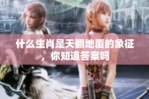 什么生肖是天翻地覆的象征，你知道答案吗