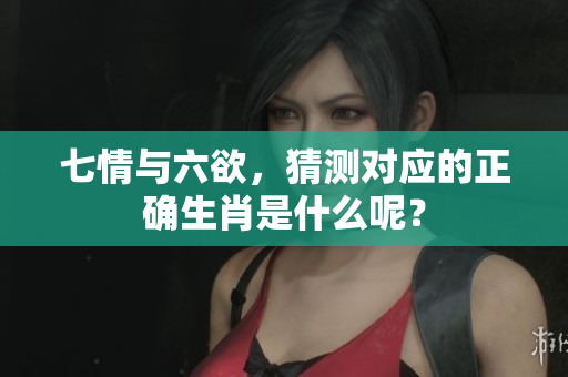 七情与六欲，猜测对应的正确生肖是什么呢？