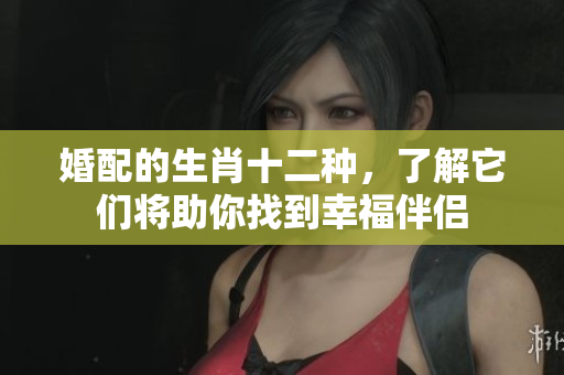 婚配的生肖十二种，了解它们将助你找到幸福伴侣