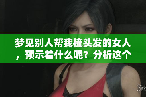 梦见别人帮我梳头发的女人，预示着什么呢？分析这个梦境的深层含义。