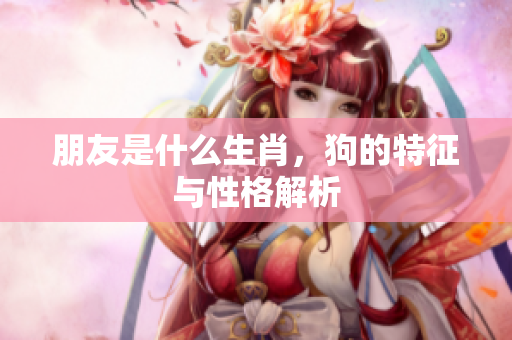 朋友是什么生肖，狗的特征与性格解析