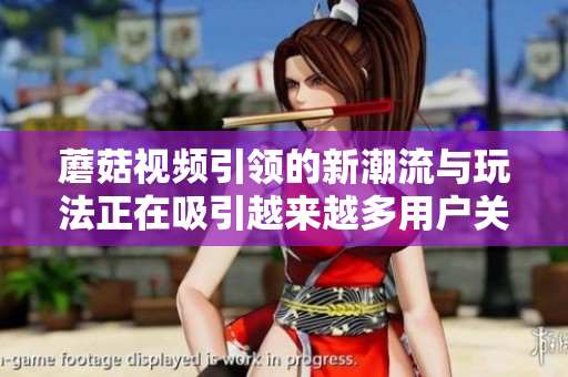 蘑菇视频引领的新潮流与玩法正在吸引越来越多用户关注与参与