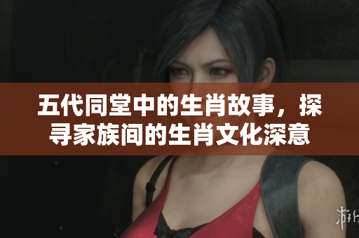 五代同堂中的生肖故事，探寻家族间的生肖文化深意