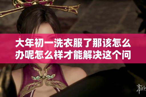 大年初一洗衣服了那该怎么办呢怎么样才能解决这个问题
