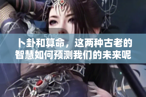 卜卦和算命，这两种古老的智慧如何预测我们的未来呢