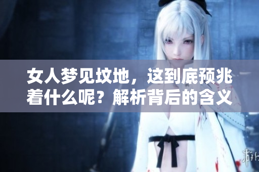 女人梦见坟地，这到底预兆着什么呢？解析背后的含义与象征