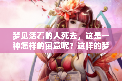 梦见活着的人死去，这是一种怎样的寓意呢？这样的梦境究竟好不好呢