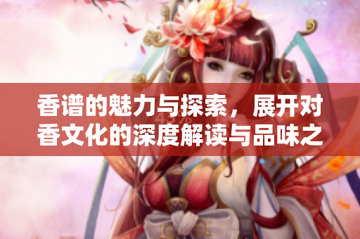 香谱的魅力与探索，展开对香文化的深度解读与品味之旅