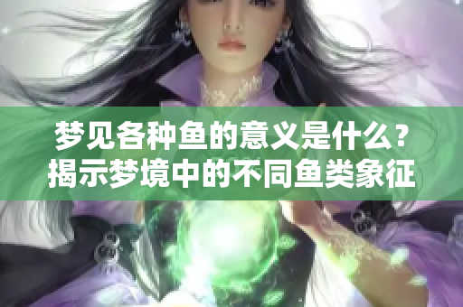梦见各种鱼的意义是什么？揭示梦境中的不同鱼类象征着怎样的情感与启示