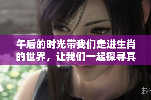 午后的时光带我们走进生肖的世界，让我们一起探寻其中的奥秘与乐趣。