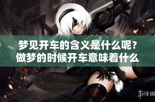 梦见开车的含义是什么呢？做梦的时候开车意味着什么呢？