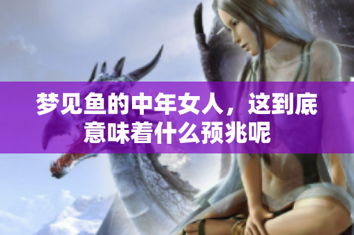 梦见鱼的中年女人，这到底意味着什么预兆呢