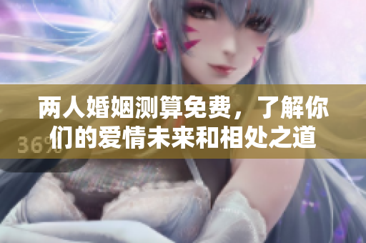 两人婚姻测算免费，了解你们的爱情未来和相处之道