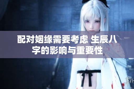 配对姻缘需要考虑 生辰八字的影响与重要性