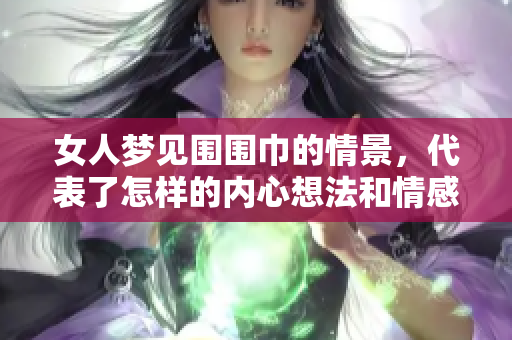 女人梦见围围巾的情景，代表了怎样的内心想法和情感呢