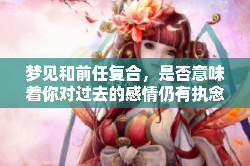 梦见和前任复合，是否意味着你对过去的感情仍有执念在心中？
