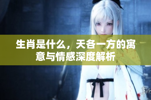 生肖是什么，天各一方的寓意与情感深度解析