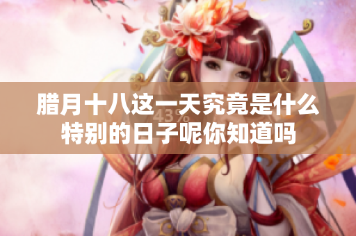 腊月十八这一天究竟是什么特别的日子呢你知道吗