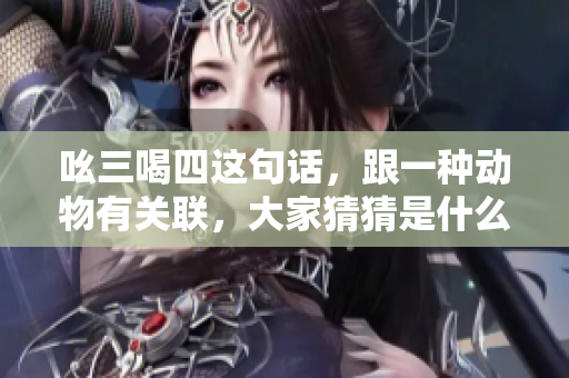 吆三喝四这句话，跟一种动物有关联，大家猜猜是什么动物呢