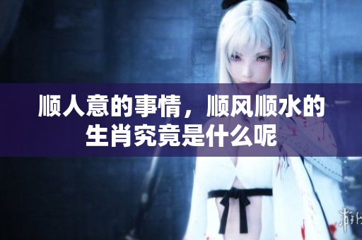 顺人意的事情，顺风顺水的生肖究竟是什么呢