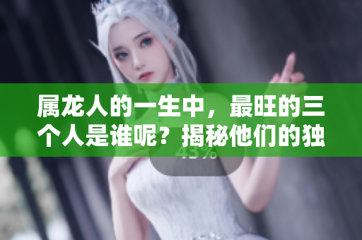 属龙人的一生中，最旺的三个人是谁呢？揭秘他们的独特魅力与影响力。