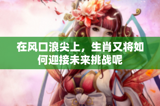 在风口浪尖上，生肖又将如何迎接未来挑战呢