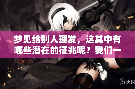 梦见给别人理发，这其中有哪些潜在的征兆呢？我们一起探讨一下。