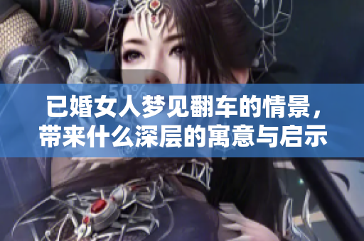 已婚女人梦见翻车的情景，带来什么深层的寓意与启示呢