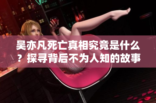 吴亦凡死亡真相究竟是什么？探寻背后不为人知的故事与谜团