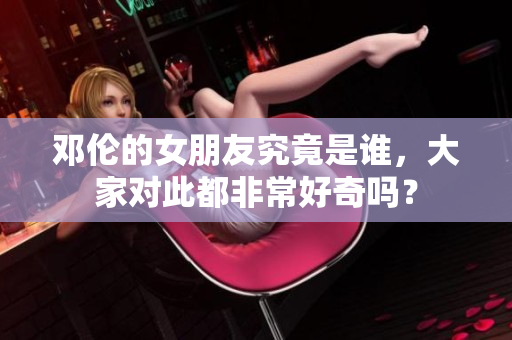 邓伦的女朋友究竟是谁，大家对此都非常好奇吗？