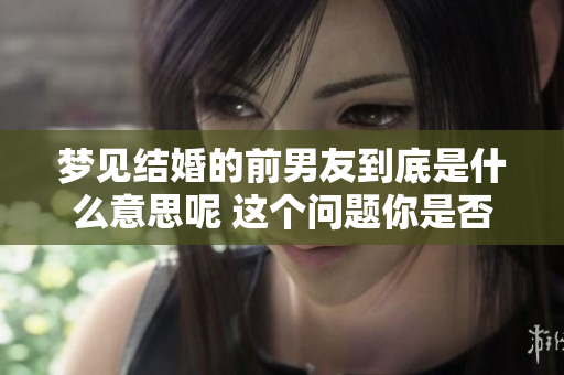 梦见结婚的前男友到底是什么意思呢 这个问题你是否也很想了解呢