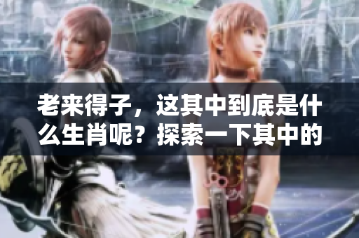 老来得子，这其中到底是什么生肖呢？探索一下其中的秘密吧！
