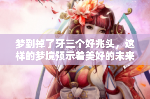 梦到掉了牙三个好兆头，这样的梦境预示着美好的未来即将到来