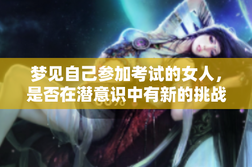 梦见自己参加考试的女人，是否在潜意识中有新的挑战期待呢