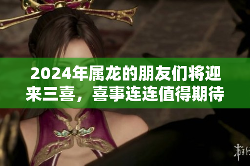 2024年属龙的朋友们将迎来三喜，喜事连连值得期待